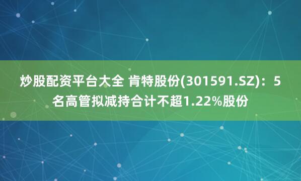 炒股配资平台大全 肯特股份(301591.SZ)：5名高管拟减持合计不超1.22%股份