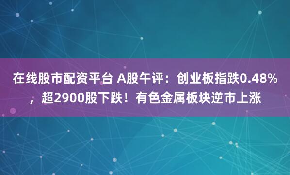 在线股市配资平台 A股午评：创业板指跌0.48%，超2900股下跌！有色金属板块逆市上涨